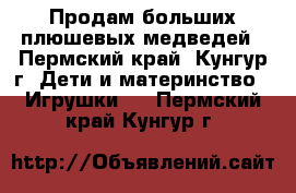 Продам больших плюшевых медведей - Пермский край, Кунгур г. Дети и материнство » Игрушки   . Пермский край,Кунгур г.